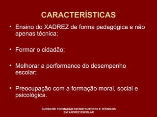 CARACTERÍSTICAS 
• Ensino do XADREZ de forma pedagógica e não 
apenas técnica; 
• Formar o cidadão; 
• Melhorar a performance do desempenho 
escolar; 
• Preocupação com a formação moral, social e 
psicológica. 
CURSO DE FORMAÇÃO EM INSTRUTORES E TÉCNICOS 
EM XADREZ ESCOLAR 
 