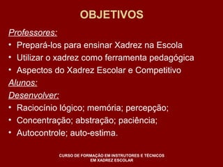 OBJETIVOS 
Professores: 
• Prepará-los para ensinar Xadrez na Escola 
• Utilizar o xadrez como ferramenta pedagógica 
• Aspectos do Xadrez Escolar e Competitivo 
Alunos: 
Desenvolver: 
• Raciocínio lógico; memória; percepção; 
• Concentração; abstração; paciência; 
• Autocontrole; auto-estima. 
CURSO DE FORMAÇÃO EM INSTRUTORES E TÉCNICOS 
EM XADREZ ESCOLAR 
 