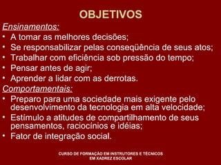 OBJETIVOS 
Ensinamentos: 
• A tomar as melhores decisões; 
• Se responsabilizar pelas conseqüência de seus atos; 
• Trabalhar com eficiência sob pressão do tempo; 
• Pensar antes de agir; 
• Aprender a lidar com as derrotas. 
Comportamentais: 
• Preparo para uma sociedade mais exigente pelo 
desenvolvimento da tecnologia em alta velocidade; 
• Estímulo a atitudes de compartilhamento de seus 
pensamentos, raciocínios e idéias; 
• Fator de integração social. 
CURSO DE FORMAÇÃO EM INSTRUTORES E TÉCNICOS 
EM XADREZ ESCOLAR 
 