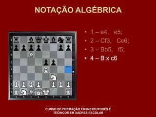 NOTAÇÃO ALGÉBRICA 
• 1 – e4, e5; 
• 2 – Cf3, Cc6; 
• 3 – Bb5, f5; 
• 4 – B x c6 
CURSO DE FORMAÇÃO EM INSTRUTORES E 
TÉCNICOS EM XADREZ ESCOLAR 
 