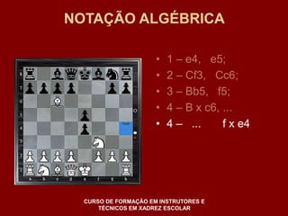 NOTAÇÃO ALGÉBRICA 
• 1 – e4, e5; 
• 2 – Cf3, Cc6; 
• 3 – Bb5, f5; 
• 4 – B x c6, ... 
• 4 – ... f x e4 
CURSO DE FORMAÇÃO EM INSTRUTORES E 
TÉCNICOS EM XADREZ ESCOLAR 
 