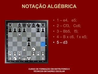 NOTAÇÃO ALGÉBRICA 
• 1 – e4, e5; 
• 2 – Cf3, Cc6; 
• 3 – Bb5, f5; 
• 4 – B x c6, f x e5; 
• 5 – d3 
CURSO DE FORMAÇÃO EM INSTRUTORES E 
TÉCNICOS EM XADREZ ESCOLAR 
 
