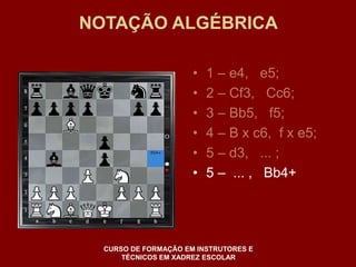 NOTAÇÃO ALGÉBRICA 
• 1 – e4, e5; 
• 2 – Cf3, Cc6; 
• 3 – Bb5, f5; 
• 4 – B x c6, f x e5; 
• 5 – d3, ... ; 
• 5 – ... , Bb4+ 
CURSO DE FORMAÇÃO EM INSTRUTORES E 
TÉCNICOS EM XADREZ ESCOLAR 
 
