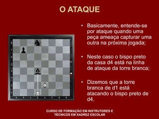 O ATAQUE 
• Basicamente, entende-se 
por ataque quando uma 
peça ameaça capturar uma 
outra na próxima jogada; 
• Neste caso o bispo preto 
da casa d4 está na linha 
de ataque da torre branca; 
• Dizemos que a torre 
branca de d1 está 
atacando o bispo preto de 
d4. 
CURSO DE FORMAÇÃO EM INSTRUTORES E 
TÉCNICOS EM XADREZ ESCOLAR 
 