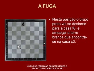 A FUGA 
• Nesta posição o bispo 
preto vai se deslocar 
para a casa f6, e 
ameaçar a torre 
branca que encontra-se 
na casa c3. 
CURSO DE FORMAÇÃO EM INSTRUTORES E 
TÉCNICOS EM XADREZ ESCOLAR 
 