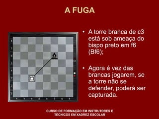 A FUGA 
• A torre branca de c3 
está sob ameaça do 
bispo preto em f6 
(Bf6); 
• Agora é vez das 
brancas jogarem, se 
a torre não se 
defender, poderá ser 
capturada. 
CURSO DE FORMAÇÃO EM INSTRUTORES E 
TÉCNICOS EM XADREZ ESCOLAR 
 