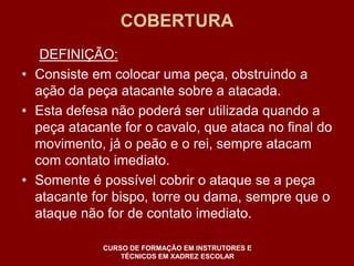 COBERTURA 
DEFINIÇÃO: 
• Consiste em colocar uma peça, obstruindo a 
ação da peça atacante sobre a atacada. 
• Esta defesa não poderá ser utilizada quando a 
peça atacante for o cavalo, que ataca no final do 
movimento, já o peão e o rei, sempre atacam 
com contato imediato. 
• Somente é possível cobrir o ataque se a peça 
atacante for bispo, torre ou dama, sempre que o 
ataque não for de contato imediato. 
CURSO DE FORMAÇÃO EM INSTRUTORES E 
TÉCNICOS EM XADREZ ESCOLAR 
 