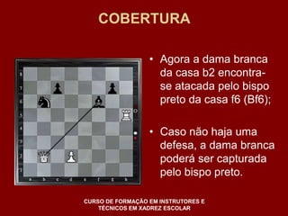 COBERTURA 
• Agora a dama branca 
da casa b2 encontra-se 
atacada pelo bispo 
preto da casa f6 (Bf6); 
• Caso não haja uma 
defesa, a dama branca 
poderá ser capturada 
pelo bispo preto. 
CURSO DE FORMAÇÃO EM INSTRUTORES E 
TÉCNICOS EM XADREZ ESCOLAR 
 