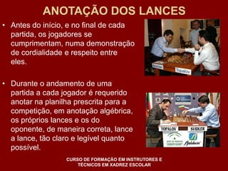 ANOTAÇÃO DOS LANCES 
• Antes do início, e no final de cada 
partida, os jogadores se 
cumprimentam, numa demonstração 
de cordialidade e respeito entre 
eles. 
• Durante o andamento de uma 
partida a cada jogador é requerido 
anotar na planilha prescrita para a 
competição, em anotação algébrica, 
os próprios lances e os do 
oponente, de maneira correta, lance 
a lance, tão claro e legível quanto 
possível. 
CURSO DE FORMAÇÃO EM INSTRUTORES E 
TÉCNICOS EM XADREZ ESCOLAR 
 
