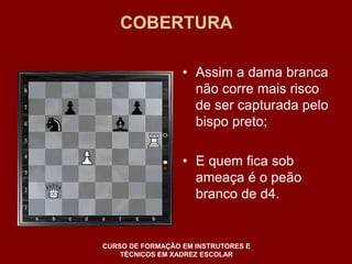 COBERTURA 
• Assim a dama branca 
não corre mais risco 
de ser capturada pelo 
bispo preto; 
• E quem fica sob 
ameaça é o peão 
branco de d4. 
CURSO DE FORMAÇÃO EM INSTRUTORES E 
TÉCNICOS EM XADREZ ESCOLAR 
 