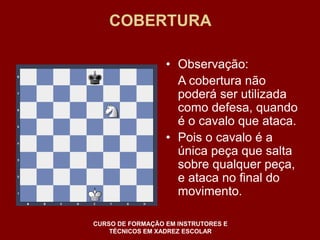 COBERTURA 
• Observação: 
A cobertura não 
poderá ser utilizada 
como defesa, quando 
é o cavalo que ataca. 
• Pois o cavalo é a 
única peça que salta 
sobre qualquer peça, 
e ataca no final do 
movimento. 
CURSO DE FORMAÇÃO EM INSTRUTORES E 
TÉCNICOS EM XADREZ ESCOLAR 
 