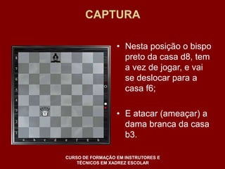 CAPTURA 
• Nesta posição o bispo 
preto da casa d8, tem 
a vez de jogar, e vai 
se deslocar para a 
casa f6; 
• E atacar (ameaçar) a 
dama branca da casa 
b3. 
CURSO DE FORMAÇÃO EM INSTRUTORES E 
TÉCNICOS EM XADREZ ESCOLAR 
 