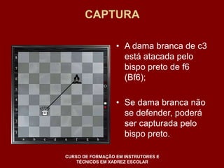 CAPTURA 
• A dama branca de c3 
está atacada pelo 
bispo preto de f6 
(Bf6); 
• Se dama branca não 
se defender, poderá 
ser capturada pelo 
bispo preto. 
CURSO DE FORMAÇÃO EM INSTRUTORES E 
TÉCNICOS EM XADREZ ESCOLAR 
 