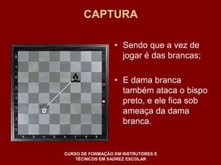 CAPTURA 
• Sendo que a vez de 
jogar é das brancas; 
• E dama branca 
também ataca o bispo 
preto, e ele fica sob 
ameaça da dama 
branca. 
CURSO DE FORMAÇÃO EM INSTRUTORES E 
TÉCNICOS EM XADREZ ESCOLAR 
 