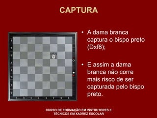 CAPTURA 
• A dama branca 
captura o bispo preto 
(Dxf6); 
• E assim a dama 
branca não corre 
mais risco de ser 
capturada pelo bispo 
preto. 
CURSO DE FORMAÇÃO EM INSTRUTORES E 
TÉCNICOS EM XADREZ ESCOLAR 
 