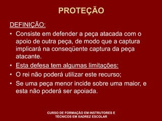 PROTEÇÃO 
DEFINIÇÃO: 
• Consiste em defender a peça atacada com o 
apoio de outra peça, de modo que a captura 
implicará na conseqüente captura da peça 
atacante. 
• Esta defesa tem algumas limitações: 
• O rei não poderá utilizar este recurso; 
• Se uma peça menor incide sobre uma maior, e 
esta não poderá ser apoiada. 
CURSO DE FORMAÇÃO EM INSTRUTORES E 
TÉCNICOS EM XADREZ ESCOLAR 
 