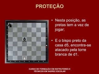 PROTEÇÃO 
• Nesta posição, as 
pretas tem a vez de 
jogar; 
• E o bispo preto da 
casa d5, encontra-se 
atacado pela torre 
branca de d1. 
CURSO DE FORMAÇÃO EM INSTRUTORES E 
TÉCNICOS EM XADREZ ESCOLAR 
 