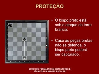 PROTEÇÃO 
• O bispo preto está 
sob o ataque da torre 
branca; 
• Caso as peças pretas 
não se defenda, o 
bispo preto poderá 
ser capturado. 
CURSO DE FORMAÇÃO EM INSTRUTORES E 
TÉCNICOS EM XADREZ ESCOLAR 
 