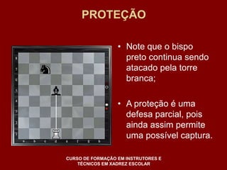 PROTEÇÃO 
• Note que o bispo 
preto continua sendo 
atacado pela torre 
branca; 
• A proteção é uma 
defesa parcial, pois 
ainda assim permite 
uma possível captura. 
CURSO DE FORMAÇÃO EM INSTRUTORES E 
TÉCNICOS EM XADREZ ESCOLAR 
 
