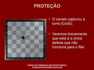 PROTEÇÃO 
• O cavalo capturou a 
torre (Cxd5); 
• Veremos brevemente 
que esta é a única 
defesa que não 
funciona para o Rei. 
CURSO DE FORMAÇÃO EM INSTRUTORES E 
TÉCNICOS EM XADREZ ESCOLAR 
 