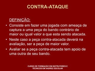 CONTRA-ATAQUE 
DEFINIÇÃO: 
• Consiste em fazer uma jogada com ameaça de 
captura a uma peça do bando contrário de 
maior ou igual valor a que esta sendo atacada. 
• Neste caso a peça contra-atacada deverá na 
avaliação, ser a peça de maior valor. 
• Avaliar se a peça contra-atacada tem apoio de 
uma outra de seu bando. 
CURSO DE FORMAÇÃO EM INSTRUTORES E 
TÉCNICOS EM XADREZ ESCOLAR 
 