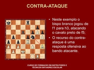 CONTRA-ATAQUE 
• Neste exemplo o 
bispo branco jogou de 
f1 para h3, atacando 
o cavalo preto de f5; 
• O recurso do contra-ataque 
é uma 
resposta ofensiva ao 
bando atacante. 
CURSO DE FORMAÇÃO EM INSTRUTORES E 
TÉCNICOS EM XADREZ ESCOLAR 
 