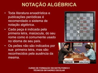 NOTAÇÃO ALGÉBRICA 
• Toda literatura enxadrística e 
publicações periódicas é 
recomendado o sistema de 
notação algébrica. 
• Cada peça é indicada pela 
primeira letra, maiúscula, do seu 
nome como é comumente usado 
no idioma de seu país. 
• Os peões não são indicados por 
sua primeira letra, mas são 
reconhecidos pela ausência da 
mesma. 
CURSO DE FORMAÇÃO EM INSTRUTORES E 
TÉCNICOS EM XADREZ ESCOLAR 
 
