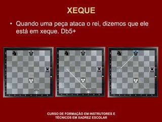 XEQUE 
• Quando uma peça ataca o rei, dizemos que ele 
está em xeque. Db5+ 
CURSO DE FORMAÇÃO EM INSTRUTORES E 
TÉCNICOS EM XADREZ ESCOLAR 
 