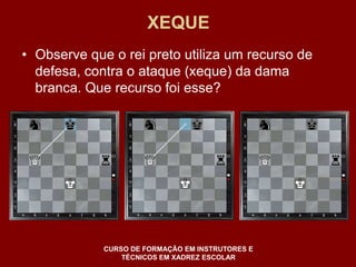 XEQUE 
• Observe que o rei preto utiliza um recurso de 
defesa, contra o ataque (xeque) da dama 
branca. Que recurso foi esse? 
CURSO DE FORMAÇÃO EM INSTRUTORES E 
TÉCNICOS EM XADREZ ESCOLAR 
 