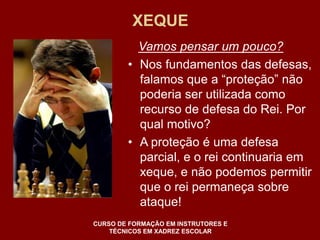 XEQUE 
Vamos pensar um pouco? 
• Nos fundamentos das defesas, 
falamos que a “proteção” não 
poderia ser utilizada como 
recurso de defesa do Rei. Por 
qual motivo? 
• A proteção é uma defesa 
parcial, e o rei continuaria em 
xeque, e não podemos permitir 
que o rei permaneça sobre 
ataque! 
CURSO DE FORMAÇÃO EM INSTRUTORES E 
TÉCNICOS EM XADREZ ESCOLAR 
 