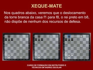 XEQUE-MATE 
Nos quadros abaixo, veremos que o deslocamento 
da torre branca da casa f1 para f8, o rei preto em b8, 
não dispõe de nenhum dos recursos de defesa. 
CURSO DE FORMAÇÃO EM INSTRUTORES E 
TÉCNICOS EM XADREZ ESCOLAR 
 