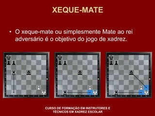 XEQUE-MATE 
• O xeque-mate ou simplesmente Mate ao rei 
adversário é o objetivo do jogo de xadrez. 
CURSO DE FORMAÇÃO EM INSTRUTORES E 
TÉCNICOS EM XADREZ ESCOLAR 
