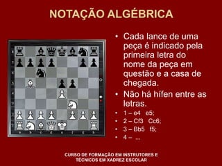 NOTAÇÃO ALGÉBRICA 
• Cada lance de uma 
peça é indicado pela 
primeira letra do 
nome da peça em 
questão e a casa de 
chegada. 
• Não há hífen entre as 
letras. 
• 1 – e4 e5; 
• 2 – Cf3 Cc6; 
• 3 – Bb5 f5; 
• 4 – ... 
CURSO DE FORMAÇÃO EM INSTRUTORES E 
TÉCNICOS EM XADREZ ESCOLAR 
 
