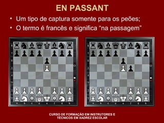 EN PASSANT 
• Um tipo de captura somente para os peões; 
• O termo é francês e significa “na passagem” 
CURSO DE FORMAÇÃO EM INSTRUTORES E 
TÉCNICOS EM XADREZ ESCOLAR 
 