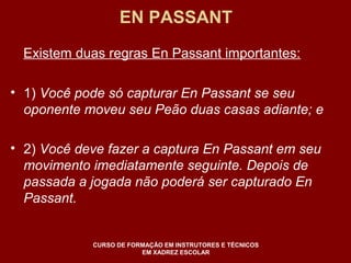 EN PASSANT 
Existem duas regras En Passant importantes: 
• 1) Você pode só capturar En Passant se seu 
oponente moveu seu Peão duas casas adiante; e 
• 2) Você deve fazer a captura En Passant em seu 
movimento imediatamente seguinte. Depois de 
passada a jogada não poderá ser capturado En 
Passant. 
CURSO DE FORMAÇÃO EM INSTRUTORES E TÉCNICOS 
EM XADREZ ESCOLAR 
 