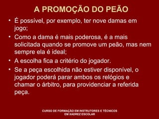 A PROMOÇÃO DO PEÃO 
• É possível, por exemplo, ter nove damas em 
jogo; 
• Como a dama é mais poderosa, é a mais 
solicitada quando se promove um peão, mas nem 
sempre ela é ideal; 
• A escolha fica a critério do jogador. 
• Se a peça escolhida não estiver disponível, o 
jogador poderá parar ambos os relógios e 
chamar o árbitro, para providenciar a referida 
peça. 
CURSO DE FORMAÇÃO EM INSTRUTORES E TÉCNICOS 
EM XADREZ ESCOLAR 
 