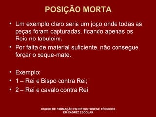 POSIÇÃO MORTA 
• Um exemplo claro seria um jogo onde todas as 
peças foram capturadas, ficando apenas os 
Reis no tabuleiro. 
• Por falta de material suficiente, não consegue 
forçar o xeque-mate. 
• Exemplo: 
• 1 – Rei e Bispo contra Rei; 
• 2 – Rei e cavalo contra Rei 
CURSO DE FORMAÇÃO EM INSTRUTORES E TÉCNICOS 
EM XADREZ ESCOLAR 
 