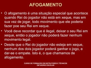 AFOGAMENTO 
• O afogamento é uma situação especial que acontece 
quando Rei do jogador não está em xeque, mas em 
sua vez de jogar, todo movimento que ele poderia 
fazer poe seu Rei em xeque. 
• Você deve recordar que é ilegal, deixar o seu Rei em 
xeque, então o jogador não poderá fazer nenhum 
movimento legal. 
• Desde que o Rei do jogador não esteja em xeque, 
nenhum dos dois jogador poderá ganhar o jogo, e 
dar-se o empate. Isto é, o que chamamos de 
afogamento. 
CURSO DE FORMAÇÃO EM INSTRUTORES E TÉCNICOS 
EM XADREZ ESCOLAR 
 