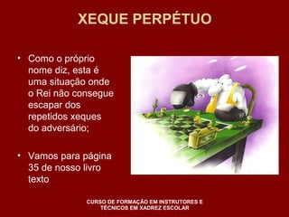 XEQUE PERPÉTUO 
• Como o próprio 
nome diz, esta é 
uma situação onde 
o Rei não consegue 
escapar dos 
repetidos xeques 
do adversário; 
• Vamos para página 
35 de nosso livro 
texto 
CURSO DE FORMAÇÃO EM INSTRUTORES E 
TÉCNICOS EM XADREZ ESCOLAR 
 