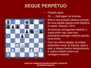 XEQUE PERPÉTUO 
• Posição após: 
16 - ... De8 jogam as brancas 
• Esta é uma posição clássica tomada 
de uma partida jogada entre Alekhine 
e Lasker, Moscou, 1914. 
• As brancas conseguiram destruir o 
roque preto mas, para isso, 
precisaram entregar material pesado 
(uma torre) 
• Com sua última jogada, as pretas 
pretendem trocar as Damas, após o 
qual, o ataque branco desapareceria 
e Lasker poderia impor sua 
vantagem material. 
CURSO DE FORMAÇÃO EM INSTRUTORES E TÉCNICOS 
EM XADREZ ESCOLAR 
 