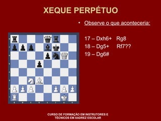 XEQUE PERPÉTUO 
• Observe o que aconteceria: 
17 – Dxh6+ Rg8 
18 – Dg5+ Rf7?? 
19 – Dg6# 
CURSO DE FORMAÇÃO EM INSTRUTORES E 
TÉCNICOS EM XADREZ ESCOLAR 
 