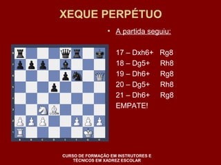 XEQUE PERPÉTUO 
• A partida seguiu: 
17 – Dxh6+ Rg8 
18 – Dg5+ Rh8 
19 – Dh6+ Rg8 
20 – Dg5+ Rh8 
21 – Dh6+ Rg8 
EMPATE! 
CURSO DE FORMAÇÃO EM INSTRUTORES E 
TÉCNICOS EM XADREZ ESCOLAR 
 