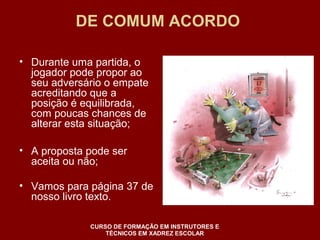 DE COMUM ACORDO 
• Durante uma partida, o 
jogador pode propor ao 
seu adversário o empate 
acreditando que a 
posição é equilibrada, 
com poucas chances de 
alterar esta situação; 
• A proposta pode ser 
aceita ou não; 
• Vamos para página 37 de 
nosso livro texto. 
CURSO DE FORMAÇÃO EM INSTRUTORES E 
TÉCNICOS EM XADREZ ESCOLAR 
 
