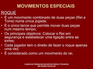 MOVIMENTOS ESPECIAIS 
ROQUE 
• É um movimento combinado de duas peças (Rei e 
Torre) numa única jogada; 
• É o único lance que permite mover duas peças 
num mesmo tempo; 
• Os principais objetivos: Colocar o Rei em 
segurança e estabelecer uma ligação entre as 
torres; 
• Cada jogador tem o direito de fazer o roque apenas 
uma vez; 
• É considerado como um movimento do rei. 
CURSO DE FORMAÇÃO EM INSTRUTORES E TÉCNICOS 
EM XADREZ ESCOLAR 
 