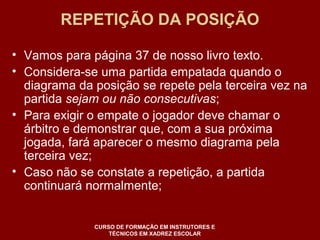 REPETIÇÃO DA POSIÇÃO 
• Vamos para página 37 de nosso livro texto. 
• Considera-se uma partida empatada quando o 
diagrama da posição se repete pela terceira vez na 
partida sejam ou não consecutivas; 
• Para exigir o empate o jogador deve chamar o 
árbitro e demonstrar que, com a sua próxima 
jogada, fará aparecer o mesmo diagrama pela 
terceira vez; 
• Caso não se constate a repetição, a partida 
continuará normalmente; 
CURSO DE FORMAÇÃO EM INSTRUTORES E 
TÉCNICOS EM XADREZ ESCOLAR 
 