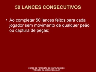 50 LANCES CONSECUTIVOS 
• Ao completar 50 lances feitos para cada 
jogador sem movimento de qualquer peão 
ou captura de peças; 
CURSO DE FORMAÇÃO EM INSTRUTORES E 
TÉCNICOS EM XADREZ ESCOLAR 
 