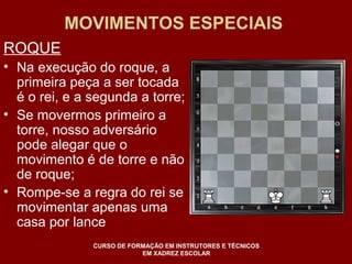 MOVIMENTOS ESPECIAIS 
ROQUE 
• Na execução do roque, a 
primeira peça a ser tocada 
é o rei, e a segunda a torre; 
• Se movermos primeiro a 
torre, nosso adversário 
pode alegar que o 
movimento é de torre e não 
de roque; 
• Rompe-se a regra do rei se 
movimentar apenas uma 
casa por lance 
CURSO DE FORMAÇÃO EM INSTRUTORES E TÉCNICOS 
EM XADREZ ESCOLAR 
 