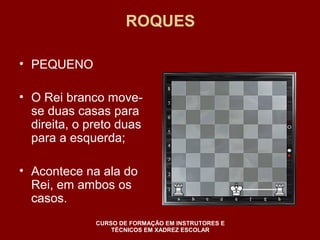 ROQUES 
• PEQUENO 
• O Rei branco move-se 
duas casas para 
direita, o preto duas 
para a esquerda; 
• Acontece na ala do 
Rei, em ambos os 
casos. 
CURSO DE FORMAÇÃO EM INSTRUTORES E 
TÉCNICOS EM XADREZ ESCOLAR 
 