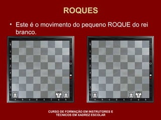 ROQUES 
• Este é o movimento do pequeno ROQUE do rei 
branco. 
CURSO DE FORMAÇÃO EM INSTRUTORES E 
TÉCNICOS EM XADREZ ESCOLAR 
 