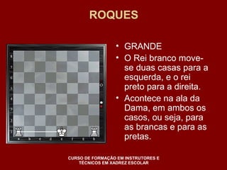 ROQUES 
• GRANDE 
• O Rei branco move-se 
duas casas para a 
esquerda, e o rei 
preto para a direita. 
• Acontece na ala da 
Dama, em ambos os 
casos, ou seja, para 
as brancas e para as 
pretas. 
CURSO DE FORMAÇÃO EM INSTRUTORES E 
TÉCNICOS EM XADREZ ESCOLAR 
 
